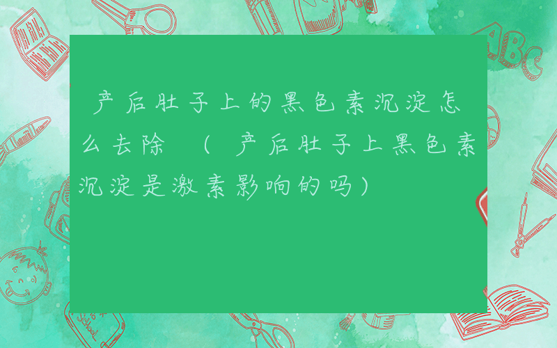 产后肚子上的黑色素沉淀怎么去除 (产后肚子上黑色素沉淀是激素影响的吗)